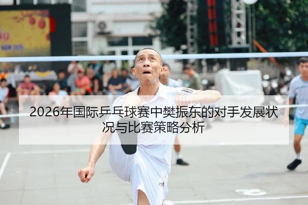 2026年国际乒乓球赛中樊振东的对手发展状况与比赛策略分析