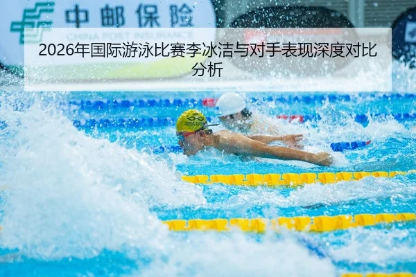 2026年国际游泳比赛李冰洁与对手表现深度对比分析