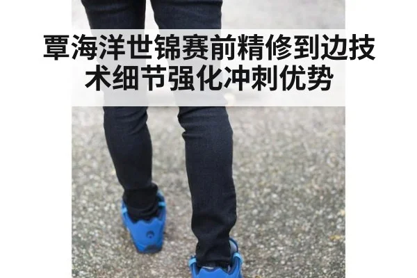 覃海洋世锦赛前精修到边技术细节强化冲刺优势